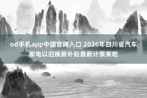 od手机app中国官网入口 2026年四川省汽车家电以旧换新补贴最新计策来啦