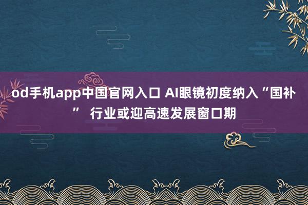 od手机app中国官网入口 AI眼镜初度纳入“国补”  行业或迎高速发展窗口期