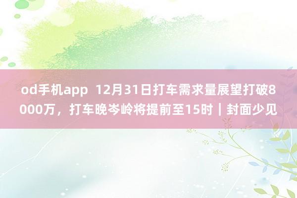 od手机app  12月31日打车需求量展望打破8000万，打车晚岑岭将提前至15时｜封面少见