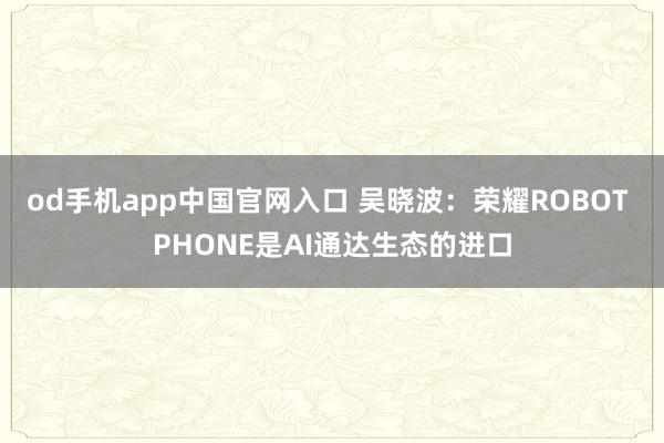 od手机app中国官网入口 吴晓波：荣耀ROBOT PHONE是AI通达生态的进口
