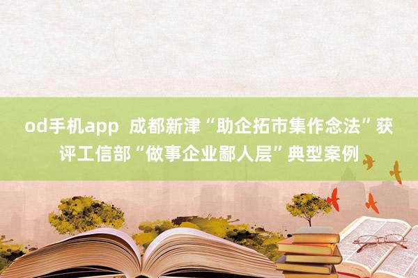 od手机app  成都新津“助企拓市集作念法”获评工信部“做事企业鄙人层”典型案例
