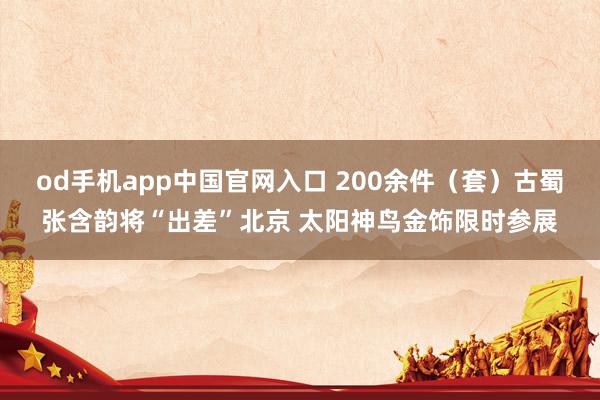 od手机app中国官网入口 200余件（套）古蜀张含韵将“出差”北京 太阳神鸟金饰限时参展