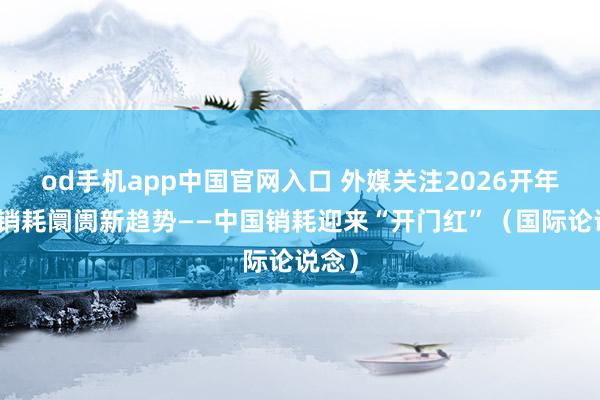 od手机app中国官网入口 外媒关注2026开年中国销耗阛阓新趋势——中国销耗迎来“开门红”（国际论说念）