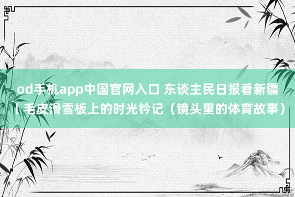 od手机app中国官网入口 东谈主民日报看新疆丨毛皮滑雪板上的时光钤记（镜头里的体育故事）