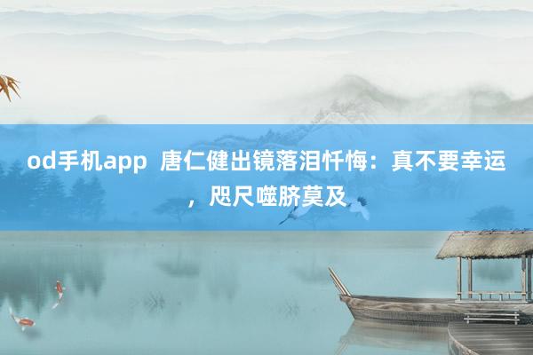 od手机app  唐仁健出镜落泪忏悔：真不要幸运，咫尺噬脐莫及
