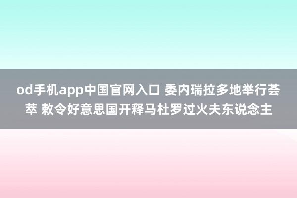od手机app中国官网入口 委内瑞拉多地举行荟萃 敕令好意思国开释马杜罗过火夫东说念主