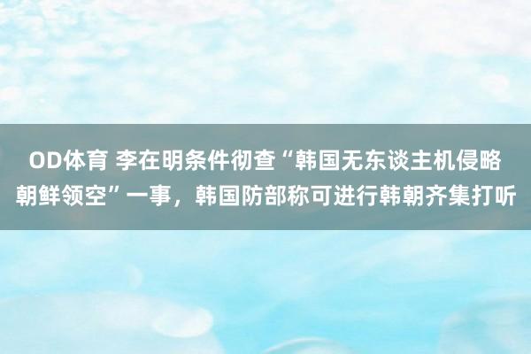 OD体育 李在明条件彻查“韩国无东谈主机侵略朝鲜领空”一事，韩国防部称可进行韩朝齐集打听