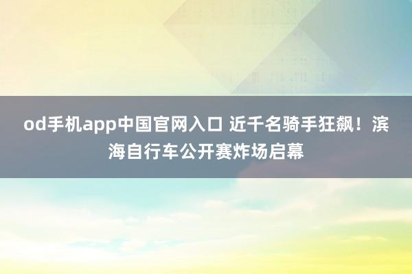 od手机app中国官网入口 近千名骑手狂飙！滨海自行车公开赛炸场启幕