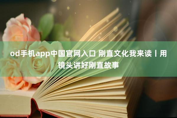 od手机app中国官网入口 刚直文化我来读丨用镜头讲好刚直故事