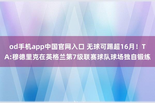 od手机app中国官网入口 无球可踢超16月！TA:穆德里克在英格兰第7级联赛球队球场独自锻练