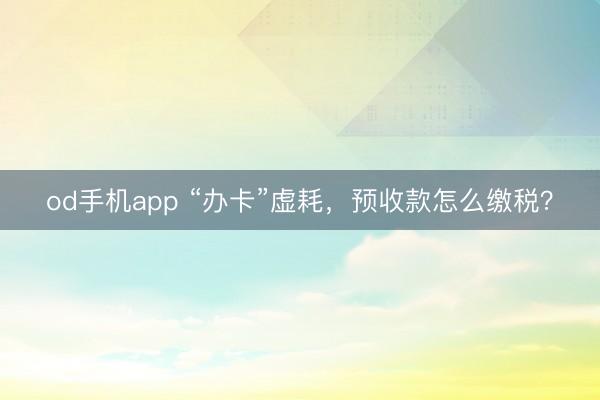 od手机app “办卡”虚耗，预收款怎么缴税？