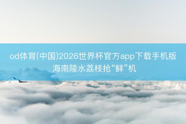 od体育(中国)2026世界杯官方app下载手机版 海南陵水荔枝抢“鲜”机