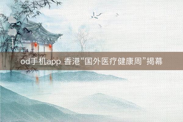 od手机app 香港“国外医疗健康周”揭幕