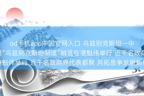 od手机app中国官网入口 乌兹别克斯坦—中国（香港）商务论坛暨“乌兹别克斯坦制造”展览在港魁伟举行 近千名政商界代表都聚 共拓息争发展新机遇