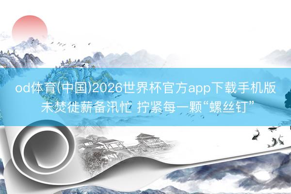 od体育(中国)2026世界杯官方app下载手机版 未焚徙薪备汛忙 拧紧每一颗“螺丝钉”