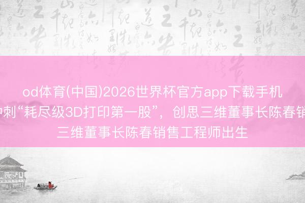 od体育(中国)2026世界杯官方app下载手机版 四位85后冲刺“耗尽级3D打印第一股”，创思三维董事长陈春销售工程师出生