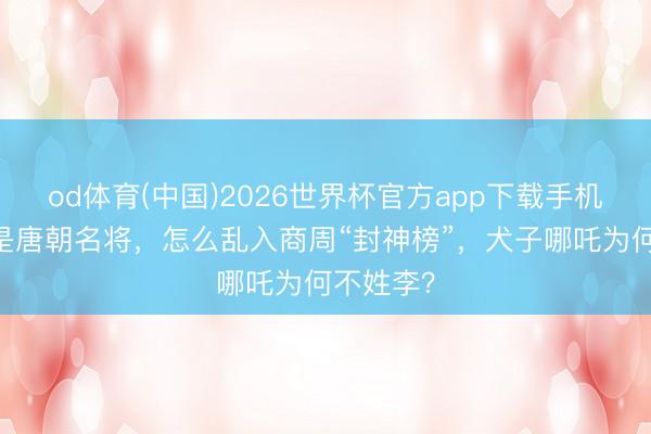 od体育(中国)2026世界杯官方app下载手机版 李靖是唐朝名将，怎么乱入商周“封神榜”，犬子哪吒为何不姓李？