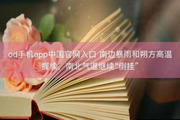 od手机app中国官网入口 南边暴雨和朔方高温握续，南北气温继续“倒挂”