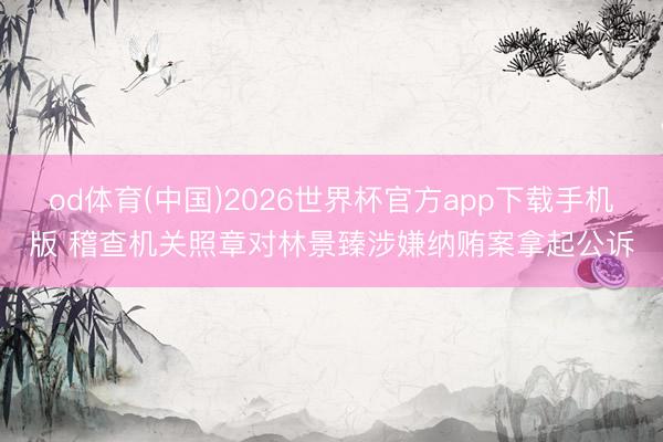 od体育(中国)2026世界杯官方app下载手机版 稽查机关照章对林景臻涉嫌纳贿案拿起公诉