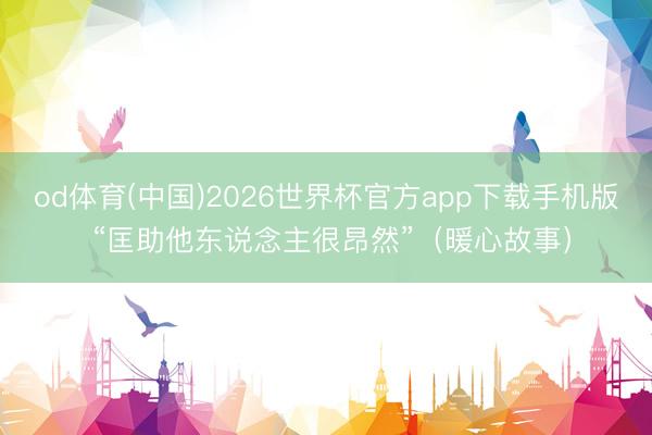 od体育(中国)2026世界杯官方app下载手机版 “匡助他东说念主很昂然”（暖心故事）