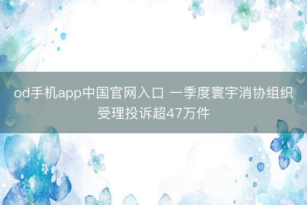 od手机app中国官网入口 一季度寰宇消协组织受理投诉超47万件