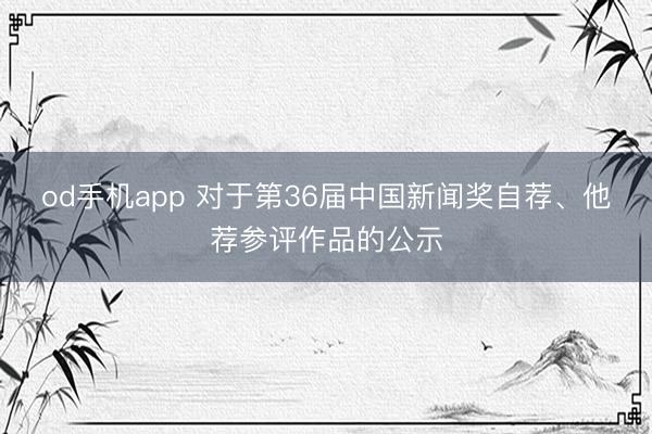 od手机app 对于第36届中国新闻奖自荐、他荐参评作品的公示