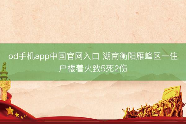 od手机app中国官网入口 湖南衡阳雁峰区一住户楼着火致5死2伤