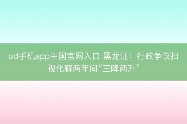 od手机app中国官网入口 黑龙江：行政争议扫视化解两年间“三降两升”