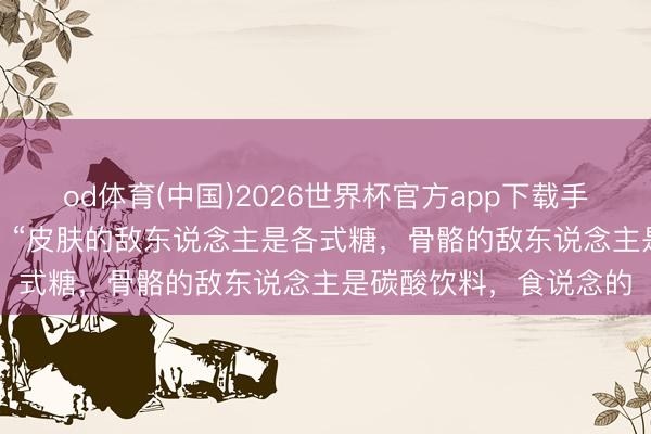 od体育(中国)2026世界杯官方app下载手机版 一位顶尖大夫说: “皮肤的敌东说念主是各式糖，骨骼的敌东说念主是碳酸饮料，食说念的