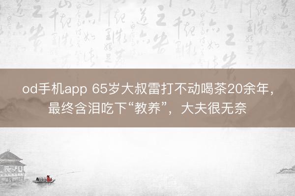 od手机app 65岁大叔雷打不动喝茶20余年，最终含泪吃下“教养”，大夫很无奈