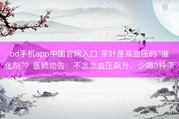 od手机app中国官网入口 茶叶是高血压的“催化剂”？医师劝告：不念念血压飙升，少喝3种茶
