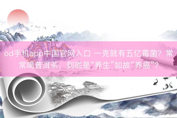 od手机app中国官网入口 一克就有五亿霉菌？常常喝普洱茶，到底是“养生”如故“养癌”？