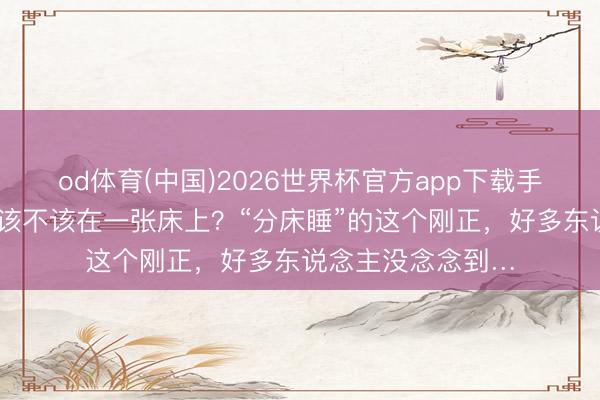 od体育(中国)2026世界杯官方app下载手机版 夫妇睡觉，该不该在一张床上？“分床睡”的这个刚正，好多东说念主没念念到…