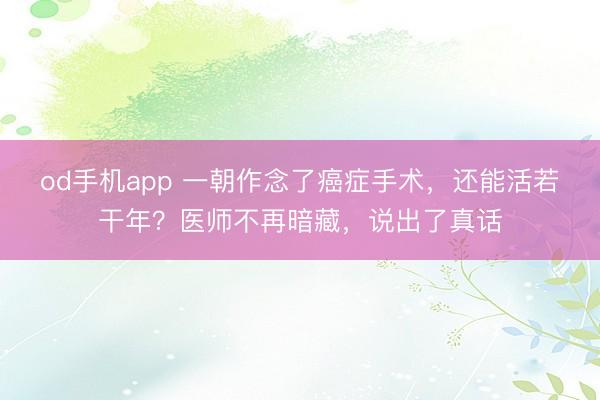 od手机app 一朝作念了癌症手术，还能活若干年？医师不再暗藏，说出了真话
