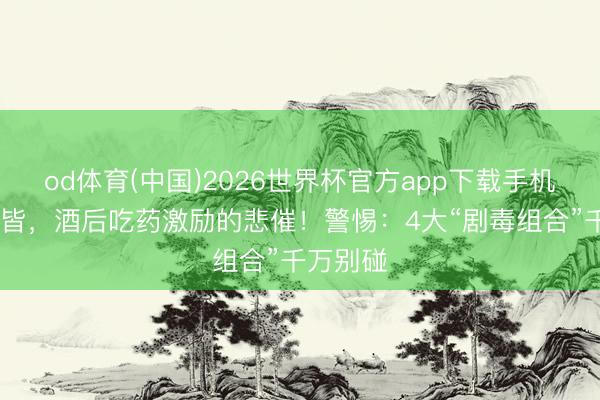 od体育(中国)2026世界杯官方app下载手机版 又一皆，酒后吃药激励的悲催！警惕：4大“剧毒组合”千万别碰