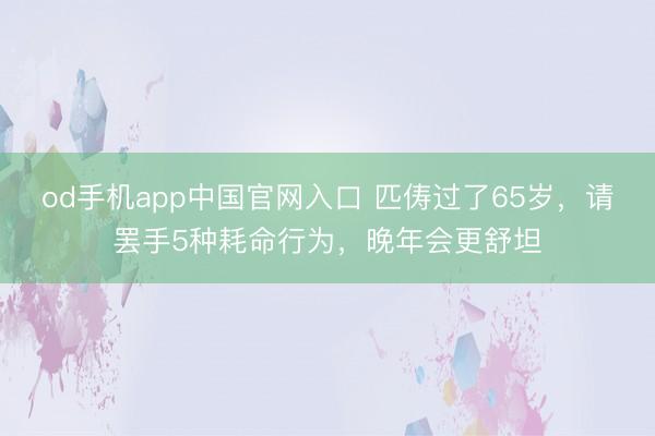 od手机app中国官网入口 匹俦过了65岁，请罢手5种耗命行为，晚年会更舒坦
