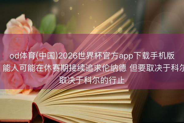 od体育(中国)2026世界杯官方app下载手机版 Stein：能人可能在休赛期接续追求伦纳德 但要取决于科尔的行止