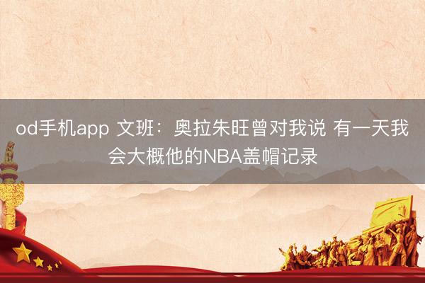 od手机app 文班：奥拉朱旺曾对我说 有一天我会大概他的NBA盖帽记录