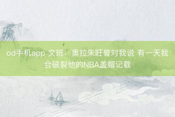 od手机app 文班：奥拉朱旺曾对我说 有一天我会破裂他的NBA盖帽记载