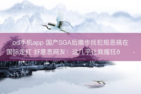 od手机app 国产SGA后撤步找犯规恶搞在国际走红 好意思网友：这几乎让我握狂😭