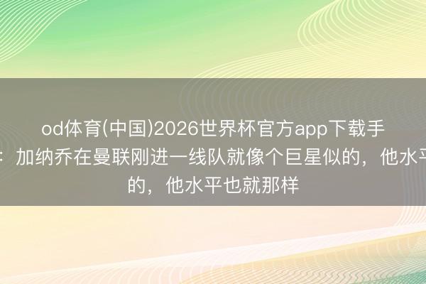 od体育(中国)2026世界杯官方app下载手机版 巴特：加纳乔在曼联刚进一线队就像个巨星似的，他水平也就那样