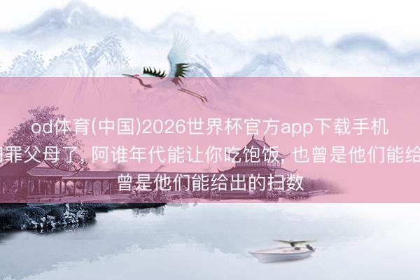 od体育(中国)2026世界杯官方app下载手机版 别再归罪父母了， 阿谁年代能让你吃饱饭， 也曾是他们能给出的扫数