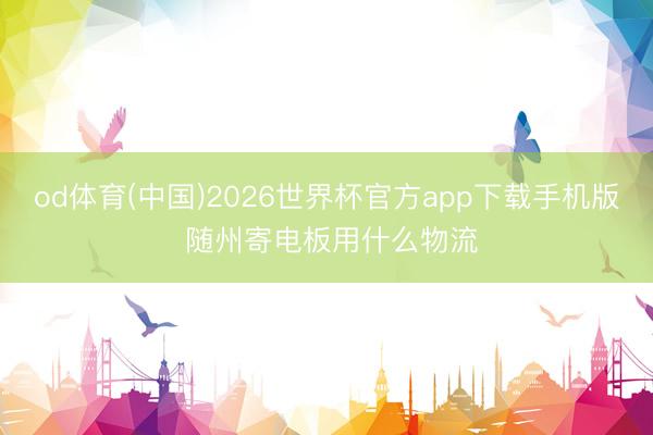 od体育(中国)2026世界杯官方app下载手机版 随州寄电板用什么物流