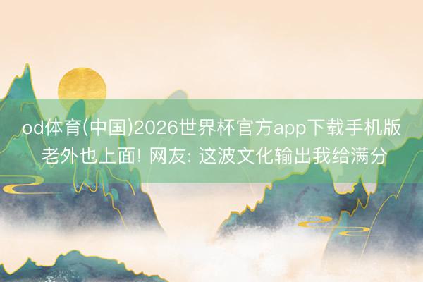 od体育(中国)2026世界杯官方app下载手机版 老外也上面! 网友: 这波文化输出我给满分