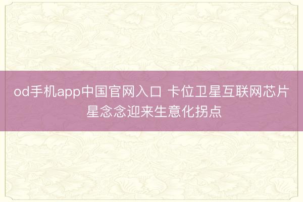 od手机app中国官网入口 卡位卫星互联网芯片 星念念迎来生意化拐点