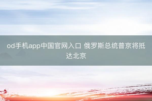 od手机app中国官网入口 俄罗斯总统普京将抵达北京