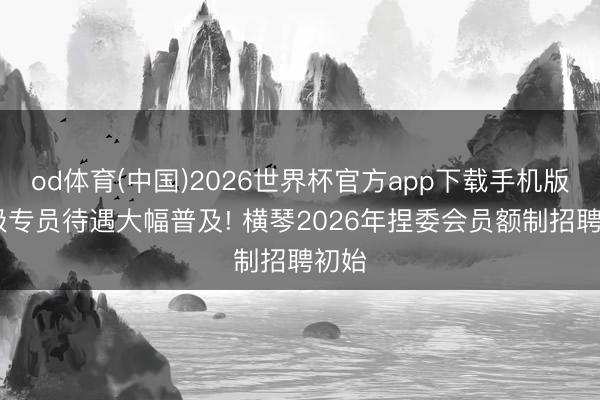 od体育(中国)2026世界杯官方app下载手机版 低级专员待遇大幅普及! 横琴2026年捏委会员额制招聘初始