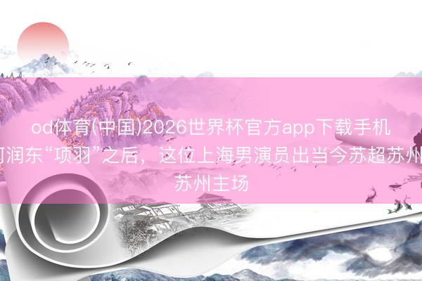 od体育(中国)2026世界杯官方app下载手机版 何润东“项羽”之后，这位上海男演员出当今苏超苏州主场