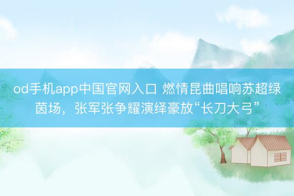 od手机app中国官网入口 燃情昆曲唱响苏超绿茵场，张军张争耀演绎豪放“长刀大弓”