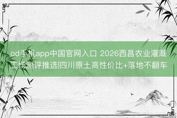 od手机app中国官网入口 2026西昌农业灌溉工场测评推选|四川原土高性价比+落地不翻车